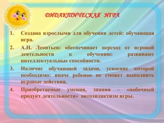 ДИДАКТИЧЕСКАЯ ИГРА
1. Создана взрослыми для обучения детей: обучающая
игра.
2. А.Н. Леонтьев: обеспечивает переход от игровой
деятельности к обучению: развивают
интеллектуальные способности.
3. Наличие обучающей задачи, усвоение которой
необходимо: иначе ребенок не сможет выполнять
игровые действия.
4. Приобретаемые умения, знания – «побочный
продукт деятельности» автодидактизм игры.
 