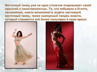 Восточный танец уже не одно столетие очаровывает своей
красотой и таинственностью. Те, кто побывали в Египте,
несомненно, имели возможность видеть настоящий
восточный танец, также именуемый танцем живота,
который становится всё более популярен в наше время.
 