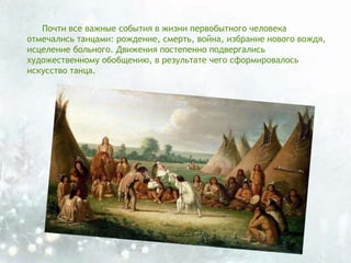 Почти все важные события в жизни первобытного человека
отмечались танцами: рождение, смерть, война, избрание нового вождя,
исцеление больного. Движения постепенно подвергались
художественному обобщению, в результате чего сформировалось
искусство танца.
 