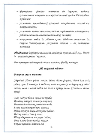 36
 формувати ціннісне ставлення до держави, родини,
громадянина; почуття належності до своєї країни, її історії та
традицій;
 розвивати громадянські цінності: патріотизм, людяність,
толерантність;
 розвивати логічне мислення, вміння порівнювати, аналізувати,
робити висновки, відстоювати власну позицію;
 виховувати любов до рідного краю, дбайливе ставлення до
скарбів Батьківщини, розуміння людини – як найвищого
творіння.
Обладнання: державна символіка, вишитий рушник, хліб-сіль, букет
із червоної калини і колосся.
Для колективної творчої справи: ватман, фарби, маркери.
Хід виховної години:
Вступне слово вчителя
Україна! Наша рідна земля, Наша Батьківщина. Вона для всіх
рідна, хто її поважає і любить, вона – колиска найкращих у світі
пісень, вона - вічна надія на волю і кращу долю. (Учитель читає
вірш)
Мені над усе більш нічого не треба:
Домівка матусі, волошки в житах,
Вишневий світанок, полив'яне небо,
І сиза роса на траві при шляхах.
Таке все тут миле, доступне і гідне -
Високі тополі і тихе село...
Таке одкровення, насущне і рідне,
Воно в мою душу навіки вросло.
Коралі калини і мамині очі,
 