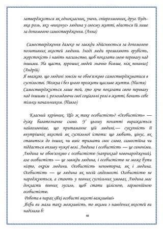 48
затверджується як однокласник, учень, співрозмовник, друг. Будь-
яка роль, яку «виконує» людина у своєму житті, вдається їй лише
за допомогою самоствердження. (Анна)
Самоствердження далеко не завжди здійснюється за допомогою
позитивних якостей людини. Іноді люди проявляють грубість,
жорстокість і навіть насильство, щоб показати свою перевагу над
іншими. На щастя, хороших людей значно більше, ніж поганих!
(Андрій)
Я вважаю, що людині зовсім не обов'язково самостверджуватися в
суспільстві. Можна і без цього прожити щасливе життя. (Настя)
Самостверджується лише той, хто хоче показати свою перевагу
над іншими і, розглядаючи свої соціальні ролі в житті, бачить себе
тільки начальником. (Павло)
Класний керівник. Що ж таке особистість? «Особистість» —
дуже багатозначне слово. У цьому понятті виражається
найголовніше, що притаманне цій людині,— сукупність її
внутрішніх якостей як суспільної істоти: що любить, цінує, як
ставиться до інших, чи вміє тримати своє слово, самостійна чи
піддається впливу чужої волі. Людина і особистість — це синоніми.
Людина не обов'язково є особистістю (наприклад новонароджений),
але особистість — це завжди людина, і особистістю не може бути
ніхто, окрім людини. Особистість неповторна, як і людина.
Особистість — це людина як носій свідомості. Особистістю не
народжуються, а стають у певних суспільних умовах. Людина має
докласти певних зусиль, щоб стати цілісною, гармонійною
особистістю.
Робота в парах «Які особисті якості важливіші»
Якби ви мали таку можливість, то якими з наведених якостей ви
наділили б:
 