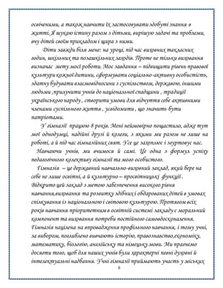 6
освіченими, а також навчити їх застосовуватиздобуті знання в
житті. Я шукаю істину разом з дітьми, вирішую задачі та проблеми,
вчу дітей своїм прикладом і щира з ними.
Діти завжди біля мене: на уроці, під час виховних такласних
годин, шкільних та позашкільних заходів. Проте не тільки виховання
визначає мету моєї роботи. Моє завдання – підвищити рівень правової
культурикожної дитини, сформувати соціально-активну особистість,
здатну будувати взаємовідносини з суспільством, державою, іншими
людьми ,прилучити учнів до національної спадщини , традиції
українськогонароду , створити умови для відчуття себе активними
членами суспільного життя , усвідомити , що значить бути
патріотами.
У гімназії працюю 8 років. Мені неймовірно пощастило, адже тут
мої однодумці, надійні друзі й колеги, з якими ми разом не лише на
роботі, а й під час гімназійних свят. Усе це захоплює і згуртовує нас.
Навчаючи учнів, ми вчимося й самі. Це одна з формул успіху
педагогічного колективу гімназії та мого особистого.
Гімназія – це державний навчально-виховний заклад, який бере на
себе не лише освітні, а й культурно – просвітницькі функції .
Відкрито цей заклад з метою забезпечення високого рівня
навчання,виховання та розвитку здібних і обдарованих дітей в умовах
спілкування із національною і світовою культурою. Протягом всіх
років навчання пріоритетнимв освітній системі закладу є моральний
компонент та виховання потреби постійного самовдосконалення.
Гімназія націлена на впровадження профільного навчання, і тому учні,
за вибором, поглиблено вивчають історію, правознавство,економіку,
математику, біологію, англійську та німецьку мови. Ми прагнемо
досягти того, щоб для наших учнів були характерні певні духовні й
інтелектуальні надбання. Учні гімназії приймають участь у міських
 