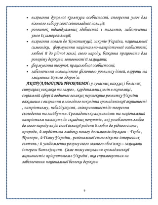 9
 виховання духовної культури особистості, створення умов для
вільного вибору своєї світоглядної позиції;
 розвиток індивідуальних здібностей і талантів, забезпечення
умов їх самореалізації;
 виховання поваги до Конституції, законів України, національної
символіки, формування національно-патріотичної особистості,
любові її до рідної землі, свого народу, бажання працювати для
розквіту держави, готовності її захищати;
 формування творчої, працелюбної особистості;
 забезпечення повноцінного фізичного розвитку дітей, охорони та
зміцнення їхнього здоров’я;
АКТУАЛЬНІСТЬ ПРОБЛЕМИ : у сучасних важких і болісних
ситуаціях викликів та загроз , кардинальних змін в економіці ,
соціальній сфері й водночас великих перспектив розвитку України
важливим є виховання в молодого покоління громадянської активності
, патріотизму, небайдужості, співпричетності до творення
сьогодення та майбуття .Громадянська активність та національний
патріотизм належить до складних почуттів , які уособлюють любов
до свого народу як до своєї великої родини й любов до рідного слова ,
природи , й гордістьта глибоку повагу до символів держави – Герба ,
Прапора , й Гімну України , регіональної символіки та історичних
святинь ; й усвідомлення розумусвого святого обов'язку – захищати
інтереси Батьківщини . Саме тому виховання громадянської
активності є пріоритетомв Україні , яка спрямовується на
забезпечення національної безпеки держави.
 