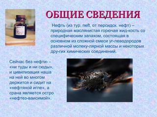 ОБЩИЕ СВЕДЕНИЯОБЩИЕ СВЕДЕНИЯ
• Нефть (из тур. neft, от персидск. нефт) –
природная маслянистая горючая жид-кость со
специфическим запахом, состоящая в
основном из сложной смеси уг-леводородов
различной молеку-лярной массы и некоторых
дру-гих химических соединений.
Сейчас без нефти- -
«ни туды и ни сюды»,
и цивилизация наша
на ней во многом
держится и сидит на
«нефтяной игле», а
срана является остро
«нефтез-ваисимой».
 