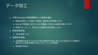 データ加工
 文章をMeCabで形態素解析して単語を抽出
 単語は品詞として名詞、形容詞、副詞を分析対象とする
 MeCabで特殊扱いされている*を表層とするものは解析対象から外す
 同様にが、の、に、をのような単語も分析対象としない
 形態素解析後
 30000変数ぐらい
 変数数を削減
 出現頻度のあまりにも少なすぎる変数や外れ値と考えられる記号などが単独で
抽出された変数を削除するなどクレンジングを実施
 削減後7000位に
 
