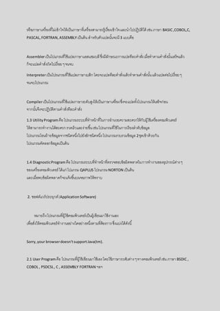 หรือภาษาเครื่องที่ไม่เข้าใจให้เป็นภาษาที่เครื่องสามารถรู้เรื่องเข้าใจและนาไปปฏิบัติได้ เช่น ภาษา BASIC,COBOL,C,
PASCAL,FORTRAN,ASSEMBLYเป็นต้นสาหรับตัวแปลนั้นจะมี3 แบบคือ
Assemblerเป็นโปแกรมที่ใช้แปลภาษาแอสแซมบลีซึ่งมีลักษณะการแปลทีละคาสั่งเมื่อทาตามคาสั่งนั้นเสร็จแล้ว
ก็จะแปลคาสั่งถัดไปเรื่อยๆจนจบ
Interpreterเป็นโปรแกรมที่ใช้แปลภาษาเบสิก โดยจะแปลทีละคาสั่งแล้วทาตามคาสั่งนั้นแล้วแปลต่อไปเรื่อยๆ
จนจบโปรแกรม
Compilerเป็นโปรแกรมที่ใช้แปลภาษาระดับสูงให้เป็นภาษาเครื่องซึ่งจะแปลทั้งโปรแกรมให้เสร็จก่อน
จากนั้นจึงจะปฏิบัติตามคาสั่งทีละคาสั่ง
1.3 UtilityProgram คือโปรแกรมระบบที่ทาหน้าที่ในการอานวยความสะดวกให้กับผู้ใช้เครื่องคอมพิวเตอร์
ให้สามารถทางานได้สะดวกรวดเร็วและง่ายขึ้นเช่นโปรแกรมที่ใช้ในการเรียงลาดับข้อมูล
โปรแกรมโอนย้ายข้อมูลจากชนิดหนึ่งไปยังอักชนิดหนึ่งโปรแกรมรวบรวมข้อมูล 2ชุดเข้าด้วยกัน
โปรแกรมคัดลอกข้อมูลเป็นต้น
1.4 DiagnosticProgramคือโปรแกรมระบบที่ทาหน้าที่ตรวจสอบข้อผิดพลาดในการทางานของอุปกรณ์ต่างๆ
ของเครื่องคอมพิวเตอร์ ได้แก่ โปแกรม QAPLUS โปรแกรมNORTON เป็นต้น
และเมื่อพบข้อผิดพลาดก็จะแจ้งขึ้นบนจอภาพให้ทราบ
2. ซอฟต์แวร์ประยุกต์(ApplicationSoftware)
หมายถึงโปรแกรมที่ผู้ใช้คอมพิวเตอร์เป็นผู้เขียนมาใช้งานเอง
เพื่อสั่งให้คอมพิวเตอร์ทางานอย่างใดอย่างหนึ่งตามที่ต้องการซึ่งแบ่งได้ดังนี้
Sorry,your browserdoesn'tsupportJava(tm).
2.1 User Programคือ โปรแกรมที่ผู้ใช้เขียนมาใช้เองโดยใช้ภาษาระดับต่างๆทางคอมพิวเตอร์ เช่น ภาษา BSDIC ,
COBOL , PSDCSL, C , ASSEMBLY FORTRAN ฯลฯ
 