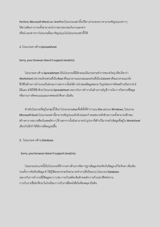 Perfect,MicrosoftWord และ AmiProโปรแกรมเหล่านี้จะใช้งานง่ายสะดวกสามารถจัดรูปแบบต่างๆ
ได้ตามต้องการรวมทั้งสามารถนาภาพมาประกอบกับงานเอกสาร
หรือนาเอกสารจากโปรแกรมอื่นมาจัดรูปแบบในโปรแกรมเหล่านี้ก็ได้
2. โปรแกรมทางด้านSpreadsheet
Sorry,your browserdoesn'tsupportJava(tm).
โปรแกรมทางด้านSpreadsheetเป็นโปรแกรมที่มีลักษณะเป็นกระดาษทาการขนาดใหญ่ หรือเรียกว่า
Worksheetประกอบด้วยส่วนที่เป็นRow หรือแถวตามแนวนอนและส่วนที่เป็นColumnหรือแถวตามแนวตั่ง
ซึ่งใช้ในด้านการคานวณเป็นส่วนมากนอกจากนั้นยังมีการนาเสนอข้อมูลออกมาในรูปของกราฟโดยสร้างเป็นกราฟ 2
มิติและ 3 มิติได้อีกด้วยโปรแกรมSpreadsheetเหมาะกับการทางานในด้านการบัญชีการเงินการวิเคราะห์ข้อมูล
หรืองานการคิดคะแนนและเกรดของนักศึกษาเป็นต้น
สาหรับโปแกรมที่อยู่ในกลุ่มนี้ได้แก่ โปรแกรมLotusซึ่งมีทั้งที่ทางานบน Dosและบน Windows, โปรแกรม
MicrosoftExcel โปรแกรมเหล่านี้สามารถจัดรูปแบบตัวอักษรและกาหนดขนาดตัวอักษร รวมทั้งสามารถตีกรอบ
สร้างตารางระบายสีลงในเซลล์ต่างๆได้ นอกจากนั้นยังสามารถนารูปกราที่สร้างไว้มารวมกับข้อมูลที่อยู่ใน Worksheet
เดียวกันได้ ทาให้ได้งานที่สมบูรณ์ขึ้น
3. โปรแกรมทางด้านDatabase
Sorry,yourbrowserdoesn'tsupportJava(tm).
โปรแกรมประเภทนี้เป็นโปรแกรมที่ทางานทางด้านการจัดการฐานข้อมูลช่วยจัดเก็บข้อมูลแก้ไขค้นหาเพิ่มเติม
รวมทั้งการจัดเรียงข้อมูลทาให้ผู้ใช้สะดวกรวดเร็วสามารถทางานได้เป็นระบบโปรแกรม Database
เหมาะกับการทางานที่มีข้อมูลมากๆเช่นการเก็บสต็อกสินค้าคงคลังการเก็บประวัติพนักงาน
การเก็บรายชื่อนักศึกษาในโรงเรียนการเก็บรายชื่อหนังสือในห้องสมุดเป็นต้น
 