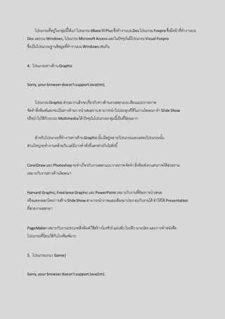 โปรแกรมที่อยู่ในกลุ่มนี้ได้แก่ โปรแกรมdBase lll Plus ซึ่งทางานบนDosโปรแกรมFoxproซึ่งมีหน้าที่ทางานบน
Dos และบน Windows, โปรแกรมMicrosoftAccess และในปัจจุบันมีโปรแกรมVisual Foxpro
ซึ่งเป็นโปรแกรมฐานข้อมูลที่ทางานบนWindows เช่นกัน
4. โปรแกรมทางด้านGraphic
Sorry,your browserdoesn'tsupportJava(tm).
โปรแกรมGraphic ส่วนมากแล้วจะเกี่ยวกับทางด้านงานออกแบบเขียนแบบวาดภาพ
จัดทาสิ่งพิมพ์และจะเป็นทางด้านการนาเสนองานสามารถนาไปประยุกต์ใช้ในงานโฆษณาทา Slide Show
หรือนาไปใช้กับระบบMultimediaได้ ปัจจุบันโปรแกรมกลุ่มนี้เป็นที่นิยมมาก
สาหรับโปรแกรมที่ทางานทางด้านGraphicนั้น มีอยู่หลายโปรแกรมและแต่ละโปรแกรมนั้น
ส่วนใหญ่จะทางานคล้ายกันแต่มีบางคาสั่งที่แตกต่างกันไปดังนี้
CorelDraw และPhotoshop จะทาเกี่ยวกับงานออกแบบวาดภาพจัดทาสิ่งพิมพ์ตกแต่งภาพให้สวยงาม
เหมาะกับงานทางด้านโฆษณา
Harvard Graphic,Freelance GraphicและPowerPointเหมาะกับงานที่ต้องการนาเสนอ
หรือแสดงออกโดยการสร้างSlideShow สามารถนาภาพและเสียงมาประกอบกับงานได้ ทาให้ได้ Presentation
ที่สวยงามออกมา
PageMakerเหมาะกับงานประเภทสิ่งพิมพ์ใช้สร้างโบรชัวร์ แผ่นพับใบปลิวนามบัตร และการทาหนังสือ
โปรแกรมที่นิยมใช้กับโรงพิมพ์มาก
5. โปรแกรมเกม( Game)
Sorry,your browserdoesn'tsupportJava(tm).
 