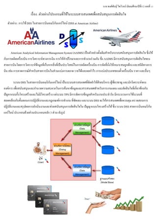 นาย พงศ์พันธุ์ ไพโรจน์ มัธยมศึกษาปีที่5/2 เลขที่ 11
เรื่อง : ตัวอย่างโปรแกรมที่ใช้ในระบบสารสนเทศเพื่อสนับสนุนการตัดสินใจ
ตัวอย่าง : การใช้DSS ในสายการบินอเมริกันแอร์ไลน์ (DSS at American Airline)
American Analytical Information Management System (AAIMS) เป็นตัวอย่างดั้งเดิมสาหรับระบบสนับสนุนการตัดสินใจ ซึ่งใช้
กับการผลิตเครื่องบิน การวิเคราะห์ทางการเงิน การให้คาปรึกษาและการทางานร่วมกัน ซึ่ง AAIMS มีการสนับสนุนการตัดสินใจของ
สายการบินโดยการวิเคราะห์ข้อมูลที่เก็บจากสิ่งที่เป็นประโยชน์ในการผลิตเครื่องบิน การจัดที่นั่งให้เหมาะสมถูกต้อง และสถิติทางการ
บิน เช่น การคาดการณ์สาหรับสายการบินในส่วนแบ่งการตลาด รายได้และผลกาไร การแบ่งประเภทของตั๋วเครื่องบิน ราคา และอื่นๆ
ระบบ DSS ในสายการบินอเมริกันแอร์ไลน์ เป็นระบบสารสนเทศที่จัดทาให้ฝ่ายบริหาร ผู้เชี่ยวชาญ และนักวิเคราะห์ของ
องค์การ เพื่อสนับสนุนและอานวยความสะดวกในการค้นหาข้อมูลและสารสนเทศสาหรับการงานแผน และตัดสินใจที่เกี่ยวข้องกับ
ปัญหาแบบกึ่งโครงสร้างและไม่มีโครงสร้าง แต่ระบบ TPS มีการจัดการข้อมูลสาหรับงานประจาวัน มีกระบวนการใช้ระบบที่
สอดคล้องกับขั้นตอนการปฏิบัติงานและกฎเกณฑ์การทางาน ที่ชัดเจน และระบบ DSS จะให้สารสนเทศเพื่อควบคุม ตรวจสอบการ
ปฏิบัติงานและสรุปผลการดาเนินงานและช่วยสนับสนุนการตัดสินใจใน ปัญญาแบบโครงสร้างได้ซึ่ง ระบบ DSS สายการบินอเมริกัน
แอร์ไลน์ ประกอบด้วยส่วนประกอบหลัก 3 ส่วน ดังรูป
 