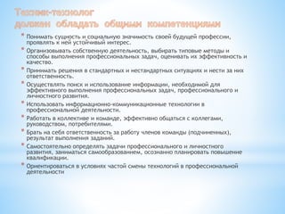 * Понимать сущность и социальную значимость своей будущей профессии,
проявлять к ней устойчивый интерес.
* Организовывать собственную деятельность, выбирать типовые методы и
способы выполнения профессиональных задач, оценивать их эффективность и
качество.
* Принимать решения в стандартных и нестандартных ситуациях и нести за них
ответственность.
* Осуществлять поиск и использование информации, необходимой для
эффективного выполнения профессиональных задач, профессионального и
личностного развития.
* Использовать информационно-коммуникационные технологии в
профессиональной деятельности.
* Работать в коллективе и команде, эффективно общаться с коллегами,
руководством, потребителями.
* Брать на себя ответственность за работу членов команды (подчиненных),
результат выполнения заданий.
* Самостоятельно определять задачи профессионального и личностного
развития, заниматься самообразованием, осознанно планировать повышение
квалификации.
* Ориентироваться в условиях частой смены технологий в профессиональной
деятельности
 