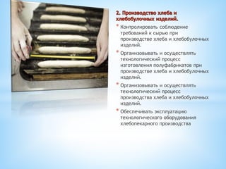 * Контролировать соблюдение
требований к сырью при
производстве хлеба и хлебобулочных
изделий.
* Организовывать и осуществлять
технологический процесс
изготовления полуфабрикатов при
производстве хлеба и хлебобулочных
изделий.
* Организовывать и осуществлять
технологический процесс
производства хлеба и хлебобулочных
изделий.
* Обеспечивать эксплуатацию
технологического оборудования
хлебопекарного производства
 