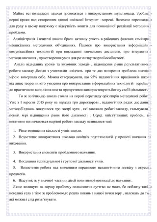 Майже всі позакласні заходи проводяться з використанням мультимедіа. Зроблено
перші кроки над створенням єдиної шкільної Інтернет –мережі. Вагомою перешкодою
для руху в цьому напрямку є відсутність коштів для повноцінної реалізації методичної
проблеми.
Адміністрація і вчителі школи брали активну участь в районних фахових семінарах,
міжшкільних методичних об’єднаннях. Йшлося про використання інформаційно-
комунікаційних технологій при викладанні навчальних дисциплін, про інтерактивні
методи навчання , про створення умов для розвиткутворчої особистості.
Аналіз відвіданих уроків та виховних заходів , підвищення рівня результативності
роботи закладу ,бесіди з учителями свідчать про те ,що попередня проблема значною
мірою вичерпала себе. Можна стверджувати, що 95% педагогічних працівників школи
від лише теоретичного уявлення про використання інформаційних технологій перейшли
до практичного володіння ним та продуктивно використовують його усвоїйдіяльності.
То ж логічно,що школа стояла на порозі перегляду орієнтирів методичної роботи.
Уже з 1 вересня 2015 року на нарадах при директорові , педагогічних радах ,засіданнях
методоб’єднань говорилося про гострі кути , які заважали роботі закладу, гальмували у
певній мірі підвищення рівня його діялькості . Серед найсуттєвіших проблем, що
негативно позначаються на рівні роботизакладу називалися такі:
1. Різке зменшення кількості учнів школи.
2. Недостатнє використання школою новітніх педтехнологій у процесі навчання та
виховання.
3. Використання елементів проблемного навчання.
4. Поєднання індивідуальної і групової діяльностіучнів.
5. Недостатня робота над вивченням передового педагогічного досвіду з окремих
предметів.
6. Відсутність у значної частинидітей позитивної мотивації до навчання .
Якщо вплинути на першу проблему педколектив суттєво не може, бо поблизу такі ж
невеликі села з тією ж проблемою,то решта питань з нашої точки зору , належать до тих,
які можна і слід розв’язувати.
 