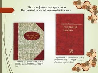 Книги из фонда отдела краеведения
Центральной городской модельной библиотеки
Караваева А. Золотой клюв [Текст]:
повесть / А. Караваева. – Барнаул,
Алтайское книжное издательство, 1979. –
240 с.
Гребенщиков Г. Егоркина жизнь [Текст]:
автобиографическая повесть / Г.
Гребенщиков. – Барнаул, 2004. – 320 с.
(Библиотека журнала «Алтай»)
 