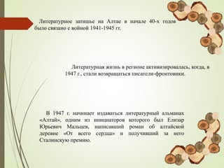 Литературное затишье на Алтае в начале 40-х годов
было связано с войной 1941-1945 гг.
Литературная жизнь в регионе активизировалась, когда, в
1947 г., стали возвращаться писатели-фронтовики.
В 1947 г. начинает издаваться литературный альманах
«Алтай», одним из инициаторов которого был Елизар
Юрьевич Мальцев, написавший роман об алтайской
деревне «От всего сердца» и получивший за него
Сталинскую премию.
 