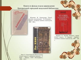Книги из фонда отдела краеведения
Центральной городской модельной библиотеки
Юдалевич М. Однополчане [Текст]:
рассказы, воспоминания / М. Юдалевич. –
Барнаул, Алтайское книжное издательство,
1980. – 200 с.
Дворцов Н. Человек большого сердца
[Текст]: повести / Н. Дворцов. – Барнаул,
Алтайское книжное издательство, 1989. – 344
с.
Квин Л. Улица Королевы Вильгельмины
[Текст]: повесть о странностях времени / Л.
Квин. – Барнаул, АОЗТ «Полиграфист»,
1996. – 352 с.
 
