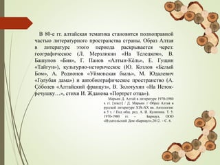 В 80-е гг. алтайская тематика становится полноправной
частью литературного пространства страны. Образ Алтая
в литературе этого периода раскрывается через:
географическое (Л. Мерзликин «На Телецком», В.
Башунов «Бия», Г. Панов «Алтын-Кёль», Е. Гущин
«Тайгун»), культурно-историческое (Ю. Козлов «Белый
Бом», А. Родионов «Уймонская быль», М. Юдалевич
«Голубая дама») и автобиографическое пространство (А.
Соболев «Алтайский француз», В. Золотухин «На Исток-
речушку…», стихи И. Жданова «Портрет отца»).
Марьин Д. Алтай в литературе 1970-1980
х гг. [текст] / Д. Марьин // Образ Алтая в
русской литературе XIX-ХХ вв. Антология:
в 5 т. / Под общ. ред. А. И. Куляпина. Т. 5:
1970-1980 гг. - Барнаул, ООО
«Издательский Дом «Барнаул»,2012. – С. 6.
 