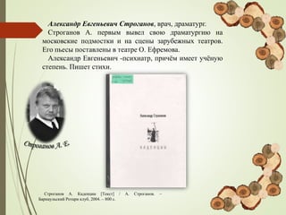 Александр Евгеньевич Строганов, врач, драматург.
Строганов А. первым вывел свою драматургию на
московские подмостки и на сцены зарубежных театров.
Его пьесы поставлены в театре О. Ефремова.
Александр Евгеньевич -психиатр, причём имеет учёную
степень. Пишет стихи.
Строганов А. Каденции [Текст] / А. Строганов. –
Барнаульский Ротари клуб, 2004. – 800 с.
 