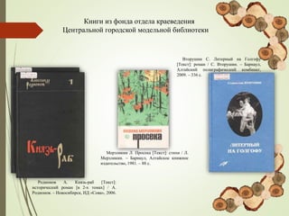 Книги из фонда отдела краеведения
Центральной городской модельной библиотеки
Вторушин С. Литерный на Голгофу
[Текст]: роман / С. Вторушин. – Барнаул,
Алтайский полиграфический комбинат,
2009. – 336 с.
Мерзликин Л. Просека [Текст]: стихи / Л.
Мерзликин. – Барнаул, Алтайское книжное
издательство, 1981. – 88 с.
Родионов А. Князь-раб [Текст]:
исторический роман [в 2-х томах] / А.
Родионов. – Новосибирск, ИД «Сова», 2006.
 