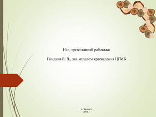 Над презентацией работала:
Гнидина Е. В., зав. отделом краеведения ЦГМБ
г. Заринск
2016 г.
 