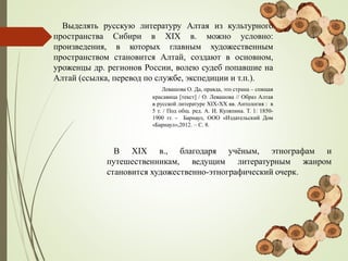 Выделять русскую литературу Алтая из культурного
пространства Сибири в XIX в. можно условно:
произведения, в которых главным художественным
пространством становится Алтай, создают в основном,
уроженцы др. регионов России, волею судеб попавшие на
Алтай (ссылка, перевод по службе, экспедиции и т.п.).
Левашова О. Да, правда, это страна – спящая
красавица [текст] / О. Левашова // Образ Алтая
в русской литературе XIX-ХХ вв. Антология : в
5 т. / Под общ. ред. А. И. Куляпина. Т. 1: 1850-
1900 гг. - Барнаул, ООО «Издательский Дом
«Барнаул»,2012. – С. 8.
В XIX в., благодаря учёным, этнографам и
путешественникам, ведущим литературным жанром
становится художественно-этнографический очерк.
 