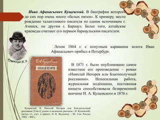 Иван Афанасьевич Кущевский. В биографии которого
до сих пор очень много «белых пятен». К примеру, место
рождение талантливого писателя по одним источником г.
Ачинск, по другим г. Барнаул. Более того, алтайские
краеведы считают его первым барнаульским писателем.
В 1871 г. было опубликовано самое
известное его произведение – роман
«Николай Негорев или Благополучный
россиянин». Непосильная работа,
журнальная подёнщина, постоянная
нищета способствовали безвременной
кончине И. А. Кущевского в 1876 г.
Летом 1864 г. с попутным караваном золота Иван
Афанасьевич прибыл в Петербург.
Кущевский И. Николай Негорев или Благополучный
россиянин [Текст]: роман и маленькие рассказы / И. Кущевский;
[вступ. ст., сост. и примеч. Н. И. Якушина]. – М.: Сов. Россия,
1984. – 400 с.
 