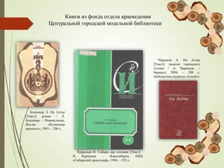Книги из фонда отдела краеведения
Центральной городской модельной библиотеки
Ядринцев Н. Сибирь как колония [Текст] /
Н. Ядринцев. – Новосибирск, НИЦ
«Сибирский хронограф», 1996. – 555 с.
Блюммер Л. На Алтае
[Текст]: роман / Л.
Блюммер. – Новокузнецк,
Изд-во «Кузнецкая
крепость», 1993. – 206 с.
Черкасов А. На Алтае
[Текст]: записки городского
головы / А. Черкасов. –
Барнаул, 2004. – 288 с.
(Библиотека журнала «Алтай»)
 