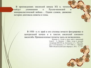 В произведениях писателей начала ХХ в. читатели
найдут упоминания о Русско-японской и
империалистической войнах… Одним словом, движение
истории диктовала сюжеты и темы.
В 1930 –х гг. край и его столица нечасто фигурировал в
центральной печати и в текстах писателей союзного
масштаба. Промышленные гиганты здесь не возводились.
Куляпин А. Алтай в эпоху войн и революций
[текст] / А. Куляпин // Образ Алтая в русской
литературе XIX-ХХ вв. Антология: в 5 т. / Под общ.
ред. А. И. Куляпина. Т. 3: 1917-1945 гг. - Барнаул,
ООО «Издательский Дом «Барнаул», 2012. – С. 7-8.
 