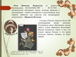 Рима Ивановна Покровская (в девичестве
Виноградова), 26(14).05(06).1903 г. - 06.10.1964 г.
(относительно настоящего имени, отчества, фамилии и
дня рождения – можно сомневаться, за исключением даты
смерти). Наиболее она известна под литературным
псевдонимом – Марианна Колосова.
Сегодня в России известно более 300
стихотворений нашей землячки.
Составитель книги «Вспомнить, нельзя
забыть. Стихи Марианны Колосовой»
Виктор Суманосов, пишет о том, что
стихов гораздо больше и что архив
поэтессы никогда, видимо, не будет
найден.
Колосова М. Вспомнить, нельзя забыть [Текст]: стихи / М.
Колосова; [вступ. ст., сост. В. А. Суманосов]. – Барнаул,
Алтайский дом печати, 2011. – 331 с.
 