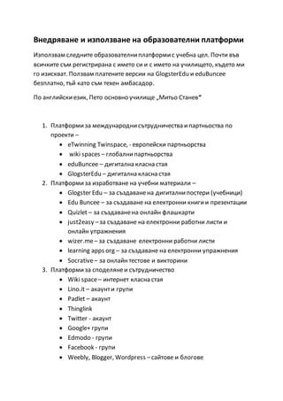Внедряване и използване на образователни платформи
Използвам следните образователниплатформис учебна цел. Почти във
всичките съм регистрирана с името си и с името на училището, където ми
го изискват. Ползвам платените версии на GlogsterEdu и eduBuncee
безплатно, тъй като съм техен амбасадор.
По английскиезик, Пето основно училище „Митьо Станев“
1. Платформиза международнисътрудничества ипартньоства по
проекти –
 eTwinning Twinspace, - европейски партньорства
 wiki spaces – глобалнипартньорства
 eduBuncee – дигитална класна стая
 GlogsterEdu – дигитална класна стая
2. Платформиза изработване на учебни материали –
 Glogster Edu – за създаванена дигиталнипостери (учебници)
 Edu Buncee – за създаване на електронни книгии презентации
 Quizlet – за създаванена онлайн флашкарти
 just2easy –за създаване на електронни работни листи и
онлайн упражнения
 wizer.me– за създаване електронни работни листи
 learning apps org – за създаване на електронни упражнения
 Socrative– за онлайнтестове и викторини
3. Платформиза споделянеи сътрудничество
 Wiki space– интернет класна стая
 Lino.it – акаунти групи
 Padlet – акаунт
 Thinglink
 Twitter - акаунт
 Google+ групи
 Edmodo - групи
 Facebook - групи
 Weebly, Blogger, Wordpress –сайтове и блогове
 