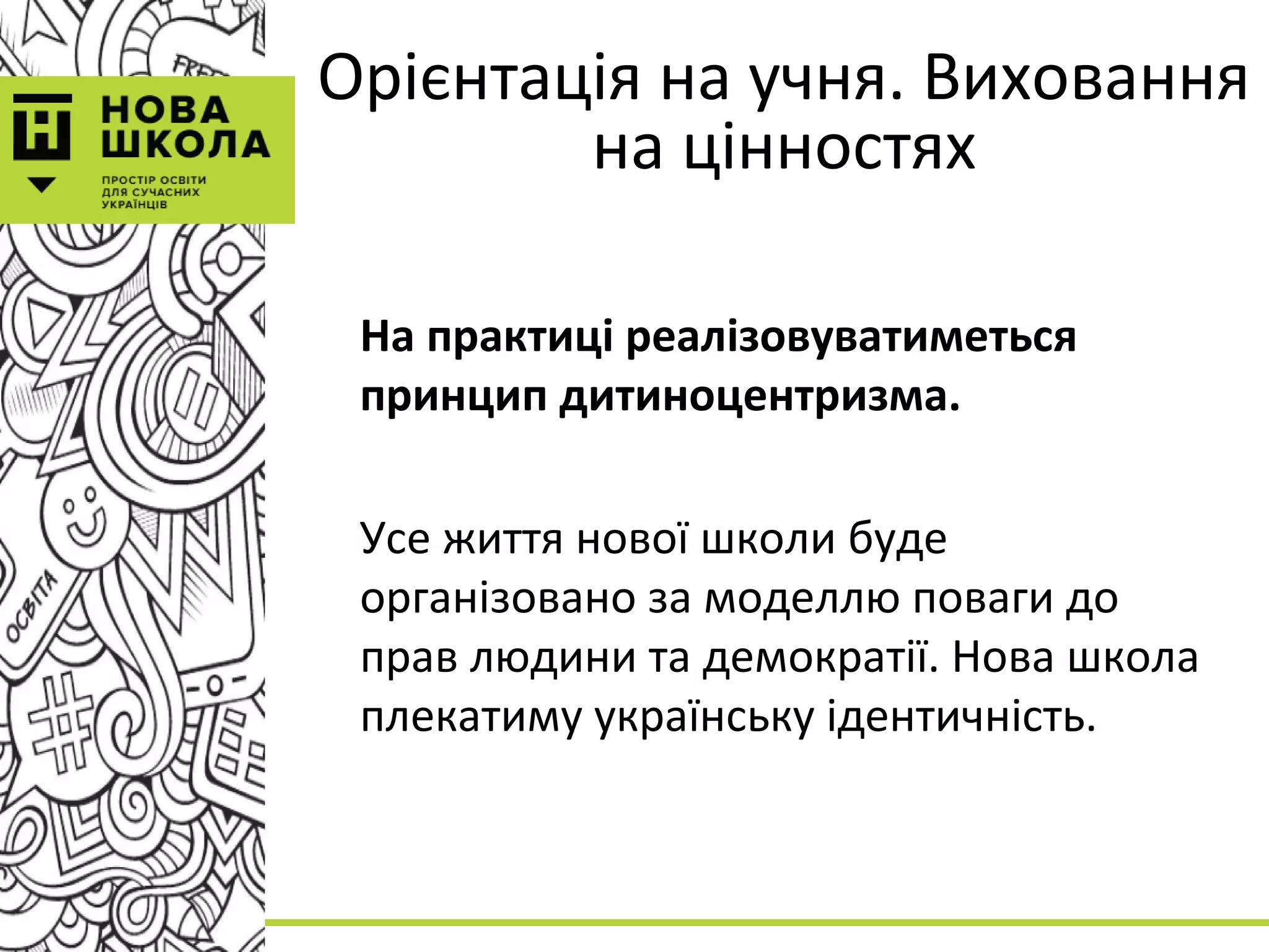 Орієнтація на учня. Виховання
на цінностях
На практиці реалізовуватиметься
принцип дитиноцентризма.
Усе життя нової школи буде
організовано за моделлю поваги до
прав людини та демократії. Нова школа
плекатиму українську ідентичність.
 