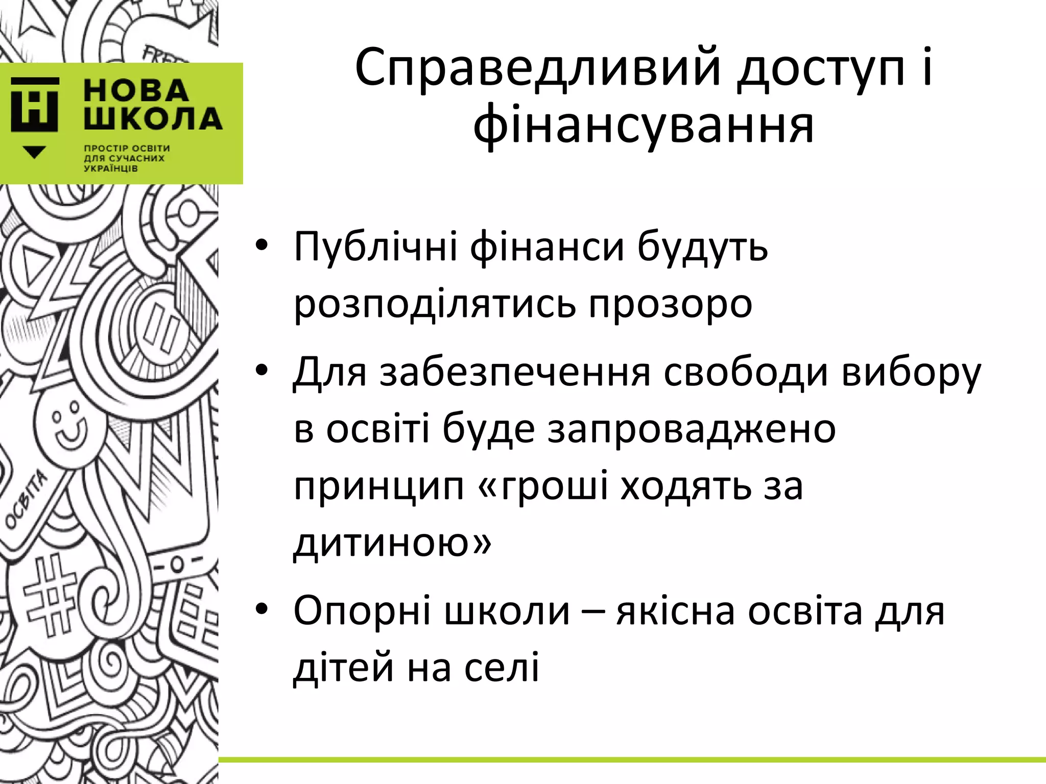 Справедливий доступ і
фінансування
• Публічні фінанси будуть
розподілятись прозоро
• Для забезпечення свободи вибору
в освіті буде запроваджено
принцип «гроші ходять за
дитиною»
• Опорні школи – якісна освіта для
дітей на селі
 