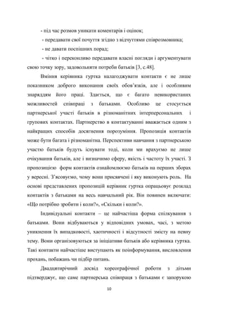 10
- під час розмов уникати коментарів і оцінок;
- передавати свої почуття згідно з відчуттями співрозмовника;
- не давати поспішних порад;
- чітко і переконливо передавати власні погляди і аргументувати
свою точку зору, задовольняти потреби батьків [3, с.48].
Вміння керівника гуртка налагоджувати контакти є не лише
показником доброго виконання своїх обов’язків, але і особливим
знаряддям його праці. Здається, що є багато невикористаних
можливостей співпраці з батьками. Особливо це стосується
партнерської участі батьків в різноманітних інтерперсональних і
групових контактах. Партнерство в контактуванні вважається одним з
найкращих способів досягнення порозуміння. Пропозиція контактів
може бути багата і різноманітна. Перспективи навчання з партнерською
участю батьків будуть існувати тоді, коли ми врахуємо не лише
очікування батьків, але і визначимо сферу, якість і частоту їх участі. З
пропозицією форм контактів ознайомлюємо батьків на перших зборах
у вересні. З’ясовуємо, чому вони присвячені і яку виконують роль. На
основі представлених пропозицій керівник гуртка опрацьовує розклад
контактів з батьками на весь навчальний рік. Він повинен включати:
«Що потрібно зробити і коли?», «Скільки і коли?».
Індивідуальні контакти – це найчастіша форма спілкування з
батьками. Вони відбуваються у відповідних умовах, часі, з метою
уникнення їх випадковості, хаотичності і відсутності змісту на певну
тему. Вони організовуються за ініціативи батьків або керівника гуртка.
Такі контакти найчастіше виступають як поінформування, висловлення
прохань, побажань чи підбір питань.
Двадцятирічний досвід хореографічної роботи з дітьми
підтверджує, що саме партнерська співпраця з батьками є запорукою
 