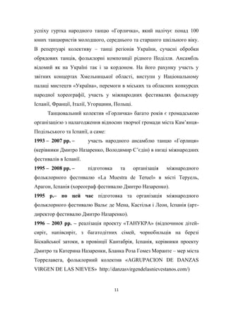 11
успіху гуртка народного танцю «Горличка», який налічує понад 100
юних танцюристів молодшого, середнього та старшого шкільного віку.
В репертуарі колективу – танці регіонів України, сучасні обробки
обрядових танців, фольклорні композиції рідного Поділля. Ансамбль
відомий як на Україні так і за кордоном. На його рахунку участь у
звітних концертах Хмельницької області, виступи у Національному
палаці мистецтв «Україна», перемоги в міських та обласних конкурсах
народної хореографії, участь у міжнародних фестивалях фольклору
Іспанії, Франції, Італії, Угорщини, Польщі.
Танцювальний колектив «Горличка» багато років є громадською
організацією з налагодження відносин творчої громади міста Кам’янця-
Подільського та Іспанії, а саме:
1993 – 2007 рр. – участь народного ансамблю танцю «Горлиця»
(керівники Дмитро Назаренко, Володимир С’єдін) в низці міжнародних
фестивалів в Іспанії.
1995 – 2008 рр. – підготовка та організація міжнародного
фольклорного фестивалю «La Muestra de Teruel» в місті Теруель,
Арагон, Іспанія (хореограф фестивалю Дмитро Назаренко).
1995 р.– по цей час підготовка та організація міжнародного
фольклорного фестивалю Вальє де Мена, Кастілья і Леон, Іспанія (арт-
директор фестивалю Дмитро Назаренко).
1996 – 2003 рр. – реалізація проекту «ТАНУКРА» (відпочинок дітей-
сиріт, напівсиріт, з багатодітних сімей, чорнобильців на березі
Біскайської затоки, в провінції Кантабрія, Іспанія, керівники проекту
Дмитро та Катерина Назаренки, Бланка Роза Гомез Моранте – мер міста
Торрелавега, фольклорний колектив «AGRUPACION DE DANZAS
VIRGEN DE LAS NIEVES» http://danzasvirgendelasnievestanos.com/)
 