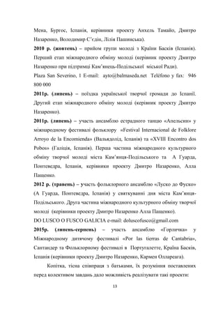 13
Мена, Бургос, Іспанія, керівники проекту Анхель Тамайо, Дмитро
Назаренко, Володимир С’єдін, Лілія Пашинська).
2010 р. (жовтень) – прийом групи молоді з Країни Басків (Іспанія).
Перший етап міжнародного обміну молоді (керівник проекту Дмитро
Назаренко при підтримці Кам’янець-Подільської міської Ради).
Plaza San Severino, 1 E-mail: ayto@balmaseda.net Teléfono y fax: 946
800 000
2011р. (липень) – поїздка української творчої громади до Іспанії.
Другий етап міжнародного обміну молоді (керівник проекту Дмитро
Назаренко).
2011р. (липень) – участь ансамблю естрадного танцю «Апельсин» у
міжнародному фестивалі фольклору «Festival Internacional de Folklore
Arroyo de la Encomienda» (Вальядолід, Іспанія) та «XVIII Encontro dos
Pobos» (Галіція, Іспанія). Перша частина міжнародного культурного
обміну творчої молоді міста Кам’янця-Подільського та А Гуарда,
Понтеведра, Іспанія, керівники проекту Дмитро Назаренко, Алла
Пащенко.
2012 р. (травень) – участь фольклорного ансамблю «Луско до Фуско»
(А Гуарда, Понтеведра, Іспанія) у святкуванні дня міста Кам’янця-
Подільського. Друга частина міжнародного культурного обміну творчої
молоді (керівники проекту Дмитро Назаренко Алла Пащенко).
DO LUSCO O FUSCO GALICIA e-mail: doluscofusco@gmail.com
2015р. (липень-серпень) – участь ансамблю «Горличка» у
Міжнародному дитячому фестивалі «Por las tierras de Cantabria»,
Сантандер та Фольклорному фестивалі в Португалетте, Країна Басків,
Іспанія (керівники проекту Дмитро Назаренко, Кармен Оллареага).
Копітка, тісна співпраця з батьками, їх розуміння поставлених
перед колективом завдань дало можливість реалізувати такі проекти:
 