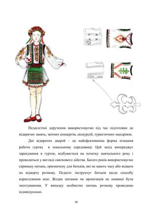 18
Педагогічні доручення використовуємо під час підготовки до
відкритих занять, звітних концертів, екскурсій, туристичних мандрівок.
Дні відкритих дверей – це найефективніша форма пізнання
роботи гуртка в локальному середовищі. Цей захід випереджує
зарахування в гурток, відбувається на початку навчального року і
проводиться у вигляді святкового дійства. Багато років використовуємо
скриньку питань, призначену для батьків, які не мають часу або відваги
на відверту розмову. Педагог інструктує батьків щодо способу
користування нею. Жодне питання чи пропозиція не повинні бути
знехтуваними. У випадку особистих питань розмову проводимо
індивідуально.
 