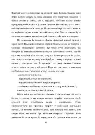 20
Відкриті заняття проводяться за активної участі батьків. Завдяки такій
формі батьки можуть не лише дізнатися про виконувані завдання і
методи роботи у гуртку, але й, передусім, побачити власну дитину
серед ровесників, оцінити її знання і вміння. Не замінить цього навіть
найповніша інформація педагога. Проведення відкритих занять вимагає
від керівника гуртка великих педагогічних умінь. Заняття повинні бути
цікавими, викликати активність дітей і закликати батьків до співпраці.
Це полегшить їм пізнання ефектів діяльності власної дитини і
інших дітей. Помічені проблеми і невдачі змусять батьків до роздумів і
більшого зацікавлення дитиною. Це може бути поштовхом, що
спонукає до виявлення причини і пошуків допоміжних засобів. Під час
спільних зустрічей діти щасливі, тому що батьки реагують їх успіхи,
при цьому пізнають характер нашої роботи і можуть перенести деякі
вправи у розпорядок дня. В залежності від роду діяльності можна
пізнати вміння дитини у цій сфері. Коли під час заняття виявляємо
проблеми дитини, з’ясовуємо, у чому полягає причина:
- слабкій фізичній формі;
- відсутності досвіду та зацікавлень;
- відсутності внутрішньої потреби творення;
- слабкому емоційному зацікавленні в такому виді діяльності;
- малому пластичному досвіді дитини.
Окрім вмінь в різних формах діяльності під час відкритих занять
батьки і керівник гуртка можуть виявити потреби і прагнення дітей,
оскільки вони полюбляють мріяти і фантазувати. Отже,
використовуючи цю природну потребу у відповідній навчальній
ситуації, ми можемо спонукати дітей, щоб показали ким вони є, ким
хочуть стати, які мають мрії. Пізнання очікувань і прагнень дітей
дозволить батькам краще їх виконувати або змінити відношення до
 