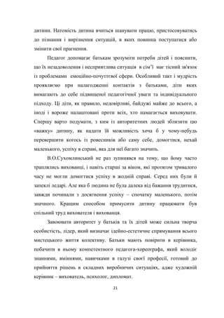 21
дитини. Натомість дитина вчиться шанувати працю, пристосовуватись
до пізнання і вирізнення ситуацій, в яких повинна поступатися або
змінити свої прагнення.
Педагог допомагає батькам зрозуміти потреби дітей і пояснити,
що їх незадоволення і несприятлива ситуація в сім’ї має тісний зв'язок
із проблемами емоційно-почуттєвої сфери. Особливий такт і мудрість
проявляємо при налагодженні контактів з батьками, діти яких
вимагають до себе підвищеної педагогічної уваги та індивідуального
підходу. Ці діти, як правило, недовірливі, байдужі майже до всього, а
іноді і вороже налаштовані проти всіх, хто намагається виховувати.
Спершу варто подумати, з ким із авторитетних людей зблизити цю
«важку» дитину, як надати їй можливість хоча б у чому-небудь
перевершити когось із ровесників або саму себе, домогтися, нехай
маленького, успіху в справі, яка для неї багато значить.
В.О.Сухомлинський не раз зупинявся на тому, що йому часто
траплялись вихованці, і навіть старші за віком, які протягом тривалого
часу не могли домогтися успіху в жодній справі. Серед них були й
запеклі ледарі. Але яка б людина не була далека від бажання трудитися,
завжди починали з досягнення успіху – спочатку маленького, потім
значного. Кращим способом примусити дитину працювати був
спільний труд вихователя і вихованця.
Завоювати авторитет у батьків та їх дітей може сильна творча
особистість, лідер, який визначає ідейно-естетичне спрямування всього
мистецького життя колективу. Батьки мають повірити в керівника,
побачити в ньому компетентного педагога-хореографа, який володіє
знаннями, вміннями, навичками в галузі своєї професії, готовий до
прийняття рішень в складних виробничих ситуаціях, адже художній
керівник – вихователь, психолог, дипломат.
 
