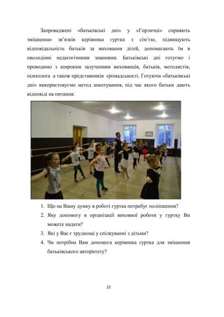 22
Запроваджені «батьківські дні» у «Горличці» сприяють
зміцненню зв’язків керівника гуртка з сім’єю, підвищують
відповідальність батьків за виховання дітей, допомагають їм в
оволодінні педагогічними знаннями. Батьківські дні готуємо і
проводимо з широким залученням вихованців, батьків, методистів,
психолога а також представників громадськості. Готуючи «батьківські
дні» використовуємо метод анкетування, під час якого батьки дають
відповіді на питання:
1. Що на Вашу думку в роботі гуртка потребує поліпшення?
2. Яку допомогу в організації виховної роботи у гуртку Ви
можете надати?
3. Які у Вас є труднощі у спілкуванні з дітьми?
4. Чи потрібна Вам допомога керівника гуртка для зміцнення
батьківського авторитету?
 