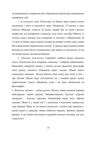 28
та неповторності новорічної ночі. Пропонуємо вашій увазі калейдоскоп
новорічних ідей.
1. В очікуванні дива. Підготовку до Нового року можна почати
заздалегідь і жити в передчутті свята. Наприклад, 19 грудня, в день
Святого Миколая, повісьте на ручку дверей або на камін смугасті
шкарпетки для подарунків і покладіть туди листи для Діда Мороза. А
пізніше дідусь покладе туди подарунки та листівки з побажаннями. За
12 днів до Нового року кожного вечора на вечерю готуйте нову страву
або страви різних національних кухонь. У процесі приготування можна
розповісти дітям багато пізнавального про країни та континенти. А під
час вечері можна загадувати бажання.
2. Домашня стінгазета. Спробуйте зробити разом домашню
газету. Нехай вона буде яскравою, смішною, з добрими побажаннями.
Намалюйте новорічну ялинку, а замість кульок приклейте фотографії
своїх рідних, напишіть побажання, вірші, загадки. Можна навіть
влаштувати змагання – батьки роблять свою газету про дітей, а діти –
про батьків. Цікаво буде спостерігати, як з кожним роком дедалі
серйознішими стають побажання дітей і як вони змінюються на
фотографіях.
3. Ялинкова іграшка – своїми руками. Колись давно ялинкові іграшки
майстрували своїми руками. Використовували будь-які підручні
матеріали – лялечки, сердечка, обгортковий папір, вату, обрізки
тканини. Може й у вашій сім’ї з покоління в покоління передається
така іграшка? Якщо ні, ви можете розпочати з дітьми таку традицію, і
нехай кожен із нащадків зможе побачити іграшки, зроблені вашими
руками. А ще можна виготовити саморобні вітальні листівки для всіх
членів сім’ї.
 