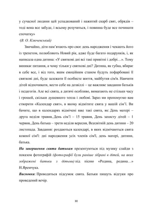 30
у сучасної людини цей успадкований і нажитий скарб свят, обрядів –
тоді вона все забуде, і всьому розучиться, і повинна буде все починати
спочатку»
(В. О. Ключевський)
Звичайно, діти пам’ятають про своє день народження і чекають його
із трепетом, полюбляють Новий рік, адже буде багато подарунків, і, як
написала одна дитина: «У святкові дні всі такі привітні і добрі…». Тому
виникає питання, а чому тільки у святкові дні? Дитина, як губка, вбирає
в себе все, і від того, яким емоційним станом будуть пофарбовані її
святкові дні, буде залежати її особисте життя, майбутня сім'я. Навчити
дітей відпочивати, вести себе на дозвіллі – це важливе завдання батьків
і педагогів. Але всі свята, а дитячі особливо, вимагають не стільки часу
і грошей, скільки душевного тепла і любові. Зараз ми пропонуємо вам
створити «Календар свят», в якому відмітите свята у вашій сім’ї. Ви
бачите, що в календарях відмічені вже такі свята, як: День матері –
друга неділя травня, День сім’ї – 15 травня, День захисту дітей – 1
червня, День батька – третя неділя вересня, Всесвітній день дитини – 20
листопада. Завдання: роздаються календарі, в яких відмічаються свята
кожної сім'ї: дні народження усіх членів сім'ї, день матері, дитини,
батька.
На завершення свята батькам презентуються під музику слайди з
показом фотографій (фотографії були раніше зібрані в дітей, на яких
зображені батьки з дітьми) під пісню «Родина, родина…»
Н.Яремчука.
Висновки: Проводиться підсумок свята. Батьки пишуть відгуки про
проведений вечір.
 