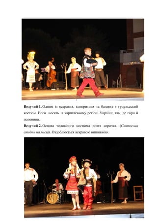 33
Ведучий 1. Одним із яскравих, колоритних та багатих є гуцульський
костюм. Його носять в карпатському регіоні України, там, де гори й
полонини.
Ведучий 2. Основа чоловічого костюма довга сорочка. (Святослав
стоїть на місці). Оздоблюється яскравою вишивкою.
 