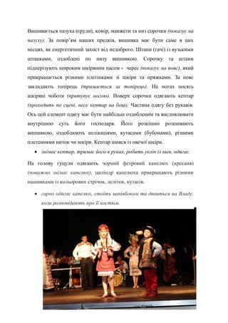 34
Вишивається пазуха (груди), комір, манжети та низ сорочки (показує на
пазуху). За повір’ям наших предків, вишивка має бути саме в цих
місцях, як енергетичний захист від недоброго. Штани (гачі) із вузькими
штанками, оздоблені по низу вишивкою. Сорочку та штани
підперізують широким шкіряним пасом - черес (показує на пояс), який
прикрашається різними плетінками зі шкіри та пряжками. За пояс
закладають топірець (тримається за топірець). На ногах носять
шкіряні чоботи (притупує ногою). Поверх сорочки одягають кептар
(проходить по сцені, несе кептар на боці). Частина одягу без рукавів.
Ось цей елемент одягу має бути найбільш оздобленим та висловлювати
внутрішню суть його господаря. Його розкішно розшивають
вишивкою, оздоблюють аплікаціями, кутасами (бубонами), різними
плетеннями ниток чи шкіри. Кептар шився із овечої шкіри.
 знімає кептар, тримає його в руках, робить уклін із ним, одягає.
На голову гуцули одягають чорний фетровий капелюх (кресаня)
(поважно знімає капелюх), циліндр капелюха прикрашають різними
нашивками із кольорових стрічок, леліток, кутасів.
 гарно одягає капелюх, стоїть напівбоком та дивиться на Владу,
коли розповідають про її костюм.
 