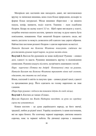 38
Матеріали цих костюмів нам нагадують давні, які виготовлялися
вручну та змінилася вишивка, вона стала більш природною, кольори та
форми більш натуральні. Місця вишивки збереглися – це вишита
пазуха, комір, манжети, поділ плаття. Тканина – льон оздоблена
бісером. Бісеру на цьому платті 3,5 кг. Щоб гарно виглядати у платті,
потрібно вчитися носити костюм, тримати поставу та рухи мають бути
повільними, поважними. Одяг вишитий бісером одягають люди, які
мають достаток та можуть дозволити собі одягати таке дороге вбрання.
Найчастіше костюми розшиті бісером є одягом наречених на весіллі.
Наталія Бахмат та Божена Філатова показують глядачам та
розстеляють рушник перед парою, на руках висять вінки.
Ведучий 2. Весілля без рушників не може відбутися! Рушник – символ
долі, єдності та щастя. Рушники вишивають вручну із відповідними
символами. Рушник кладуть під ноги, зустрічають шанованих гостей.
Пара наречених (Тетяна та Андрій Конюшенко) стає на рушник,
Наталія Бахмат та Божена Філатова тримають вінки над головою,
одягають, та стають на свої місця.
Вінок, плетений із квітів та пахучих трав – символ рідної землі, єдності
та продовження роду. Його одягають на голову наречених на знак
єднання.
(Пара бере рушник з підлоги та поважно йдуть до своїх місць).
Ведучий 1. Костюм до танцю «Гопак».
Ярослав Кирилюк та Влада Надворна виходять за руки на середину
сцени та зупиняються.
Кожен костюм – це душа українського народу, це його звичаї,
традиції, любов до рідної землі. Україну асоціюють із цими костюмами,
які ви зараз бачите. На хлопчику червоні шаровари, святкова вишита
сорочка, пояс та червоні чоботи. На дівчинці сорочка з пишними
 