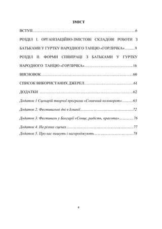 4
ЗМІСТ
ВСТУП………………………………………………………………………6
РОЗДІЛ І. ОРГАНІЗАЦІЙНО-ЗМІСТОВІ СКЛАДОВІ РОБОТИ З
БАТЬКАМИ У ГУРТКУ НАРОДНОГО ТАНЦЮ «ГОРЛИЧКА»….......9
РОЗДІЛ ІІ. ФОРМИ СПІВПРАЦІ З БАТЬКАМИ У ГУРТКУ
НАРОДНОГО ТАНЦЮ «ГОРЛИЧКА»………………………………...16
ВИСНОВОК……………………………………………………………….60
СПИСОК ВИКОРИСТАНИХ ДЖЕРЕЛ…………………………………61
ДОДАТКИ ………………………………………………………………..62
Додаток 1 Сценарій творчої програми «Сонячний коловорот»……….63
Додаток 2. Фестивальні дні в Іспанії………………………………………..72
Додаток 3. Фестиваль у Болгарії «Сонце, радість, красота»………….76
Додаток 4. На різних сценах…………………………………………………...77
Додаток 5. Про нас пишуть і нагороджують……………………….…….78
 
