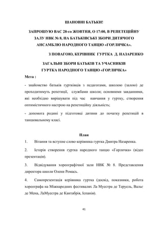 41
ШАНОВНІ БАТЬКИ!
ЗАПРОШУЮ ВАС 28-го ЖОВТНЯ, О 17:00, В РЕПЕТЕЦІЙНУ
ЗАЛУ НВК № 8, НА БАТЬКІВСЬКІ ЗБОРИ ДИТЯЧОГО
АНСАМБЛЮ НАРОДНОГО ТАНЦЮ «ГОРЛИЧКА».
З ПОВАГОЮ, КЕРІВНИК ГУРТКА Д. НАЗАРЕНКО
ЗАГАЛЬНІ ЗБОРИ БАТЬКІВ ТА УЧАСНИКІВ
ГУРТКА НАРОДНОГО ТАНЦЮ «ГОРЛИЧКА»
Мета :
- знайомство батьків гуртківців з педагогами, школою (залою) де
проходитимуть репетиції, службами школи; основними завданнями,
які необхідно вирішувати під час навчання у гуртку, створення
оптимістичного настрою на репетиційну діяльність;
- допомога родині у підготовці дитини до початку репетицій в
танцювальному класі.
План
1. Вітання та вступне слово керівника гуртка Дмитра Назаренка.
2. Історія створення гуртка народного танцю «Горличка» (відео
презентація).
3. Відвідування хореографічної зали НВК № 8. Представлення
директора школи Олени Ромась.
4. Самопрезентація керівника гуртка (досвід, показники, робота
хореографа на Міжнародних фестивалях Ла Муестра де Теруель, Вальє
де Мена, ЛаМуестра де Кантабрія, Іспанія).
 