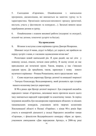 42
5. Сьогодення «Горлички». Ознайомлення з навчальною
програмою, дисциплінами, якi вивчаються на заняттях гуртку та їх
характеристика. Організація навчально-виховного процесу (репетиції,
виступи, участь у фестивалях та конкурсах…). Загальні вимоги щодо
перебування дитини в гуртку.
6. Ознайомлення з планом виховної роботи (подорожі та екскурсії,
вільний час дитини, тематичні зустрічі та бесіди).
Хід проведення
1. Вітання та вступне слово керівника гуртка Дмитра Назаренка.
Шановні татусі й мами, дідусі та бабусі, усі дорослі, які прийшли на
першу зустріч з нами, я з великим задоволенням вітаю вас!
Розпочався новий навчальний рік. Я дуже радий, що всі діти у
повному складі, вчасно, почали свою роботу. В цьому сезоні до нас
приєдналися дві початкові групи. Також, вперше, у нас з’явилася
середня група. До придбання, також, зараховую і появу нового
музичного керівника – Романа Романішина, якого представляю вам.
2. Слово надається директору Центру дитячої та юнацької творчості
– Ткачука Олександру Володимировичу, який розповість про історію
нашого колективу (виступ директора).
В 90-х роках при Центрі дитячої творчості був створений ансамбль
народного танцю «Горличка», вихованці якого протягом всього цього
часу навчаються народній хореографії та класичному танцю. За період
існування ансамбль був неодноразово переможцем обласних та міських
танцювальних конкурсів, учасником звітів творчих колективів
Хмельницької області в Палаці «Україна»; з кінця 90-х років бере
участь в концертній діяльності у складі Народного ансамблю танцю
«Горлиця», є фіналістом Всеукраїнського конкурсу «Крок до зірок»,
учасником святкування «Дня народження Артеку», в 2006-му році
 