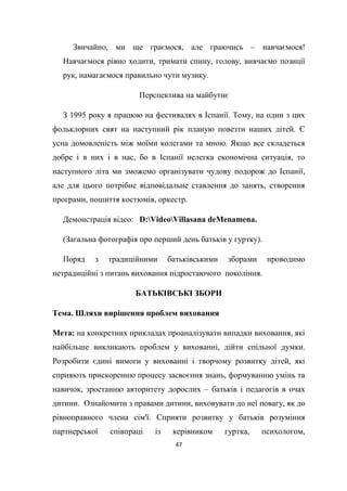 47
Звичайно, ми ще граємося, але граючись – навчаємося!
Навчаємося рівно ходити, тримати спину, голову, вивчаємо позиції
рук, намагаємося правильно чути музику.
Перспектива на майбутнє
З 1995 року я працюю на фестивалях в Іспанії. Тому, на один з цих
фольклорних свят на наступний рік планую повезти наших дітей. Є
усна домовленість між моїми колегами та мною. Якщо все складеться
добре і в них і в нас, бо в Іспанії нелегка економічна ситуація, то
наступного літа ми зможемо організувати чудову подорож до Іспанії,
але для цього потрібне відповідальне ставлення до занять, створення
програми, пошиття костюмів, оркестр.
Демонстрація відео: D:VideoVillasana deMenamena.
(Загальна фотографія про перший день батьків у гуртку).
Поряд з традиційними батьківськими зборами проводимо
нетрадиційні з питань виховання підростаючого покоління.
БАТЬКІВСЬКІ ЗБОРИ
Тема. Шляхи вирішення проблем виховання
Мета: на конкретних прикладах проаналізувати випадки виховання, які
найбільше викликають проблем у вихованні, дійти спільної думки.
Розробити єдині вимоги у вихованні і творчому розвитку дітей, які
сприяють прискоренню процесу засвоєння знань, формуванню умінь та
навичок, зростанню авторитету дорослих – батьків і педагогів в очах
дитини. Ознайомити з правами дитини, виховувати до неї повагу, як до
рівноправного члена сім'ї. Сприяти розвитку у батьків розуміння
партнерської співпраці із керівником гуртка, психологом,
 