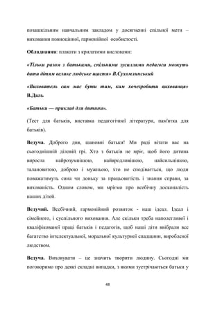 48
позашкільним навчальним закладом у досягненні спільної мети –
виховання повноцінної, гармонійної особистості.
Обладнання: плакати з крилатими висловами:
«Тільки разом з батьками, спільними зусиллями педагоги можуть
дати дітям велике людське щастя» В.Сухомлинський
«Вихователь сам має бути тим, ким хочезробити вихованця»
В.Даль
«Батьки — приклад для дитини».
(Тест для батьків, виставка педагогічної літератури, пам'ятка для
батьків).
Ведуча. Доброго дня, шановні батьки! Ми раді вітати вас на
сьогоднішній діловій грі. Хто з батьків не мріє, щоб його дитина
виросла найрозумнішою, найвродливішою, найсильнішою,
талановитою, доброю і мужньою, хто не сподівається, що люди
поважатимуть сина чи доньку за працьовитість і знання справи, за
вихованість. Одним словом, ми мріємо про всебічну досконалість
наших дітей.
Ведучий. Всебічний, гармонійний розвиток - наш ідеал. Ідеал і
сімейного, і суспільного виховання. Але скільки треба наполегливої і
кваліфікованої праці батьків і педагогів, щоб наші діти ввібрали все
багатство інтелектуальної, моральної культурної спадщини, виробленої
людством.
Ведуча. Виховувати – це значить творити людину. Сьогодні ми
поговоримо про деякі складні випадки, з якими зустрічаються батьки у
 