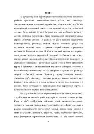 5
ВСТУП
На сучасному етапі реформування позашкільної освіти важливою
умовою ефективної навчально-виховної роботи, яка забезпечує
досягнення високих результатів гуртківців є співпраця з сім’єю. Сім’я й
позашкільний навчальний заклад – два важливі інститути соціалізації
дитини. Хоча виховні функції їх різні, але для всебічного розвитку
дитини необхідна їх взаємодія. Якщо позашкільний навчальний заклад
сприяє інтеграції дитини в соціумі, то сім’я повинна забезпечити
індивідуалізацію розвитку дитини. Відтак позитивні результати
виховання можливі лише за умови співробітництва з родинами
вихованців. Видатний педагог В. Сухомлинський вважав, що «процес
формування всебічно розвиненої, здорової особистості на різних
вікових етапах неможливий без постійного взаємозв’язку родинного та
суспільного виховання». Досягнення однієї і тієї ж мети керівником
гуртка і батьками є найважливішим елементом співпраці, оскільки в
позашкільному навчальному закладі створюються умови для розвитку
творчої особистості дитини. Заняття у гуртку доповнює виховну
діяльність сім’ї, підтримує і мотивує розвиток дитини, зміцнює вже
існуючі у них здібності, а також розвиває в дитині нові можливості і
нахили. Існує необхідність встановлення між керівником гуртка і
батьками спільної системи виховання дитини.
Без залучення батьків до вирішення будь-яких питань, пов’язаних
з проблемами вихованців, учнів, школярів не можливо досягти успіху.
Саме в сім’ї шліфуються найтонші грані людини-громадянина,
людини-трудівника, людини-культурної особистості. Лише тоді, коли в
родині, позашкільному навчальному закладі дитина живе одними і
тими ж ідеалами, тривогами, зрештою, навіть побутовими звичками,
вона формується гармонійною особистістю. На цій основі взаємні
 
