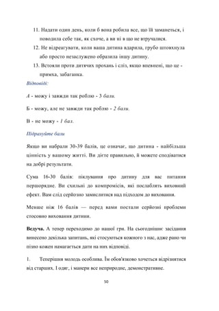 50
11. Надати один день, коли б вона робила все, що їй заманеться, і
поводила себе так, як схоче, а ви ні в що не втручалися.
12. Не відреагувати, коли ваша дитина вдарила, грубо штовхнула
або просто незаслужено образила іншу дитину.
13. Встояли проти дитячих прохань і сліз, якщо впевнені, що це -
примха, забаганка.
Відповіді:
А - можу і завжди так роблю - 3 бали.
Б - можу, але не завжди так роблю - 2 бали.
В - не можу - 1 бал.
Підрахуйте бали
Якщо ви набрали 30-39 балів, це означає, що дитина - найбільша
цінність у вашому житті. Ви дієте правильно, й можете сподіватися
на добрі результати.
Сума 16-30 балів: піклування про дитину для вас питання
першорядне. Ви схильні до компромісів, які послаблять виховний
ефект. Вам слід серйозно замислитися над підходом до виховання.
Менше ніж 16 балів — перед вами постали серйозні проблеми
стосовно виховання дитини.
Ведуча. А тепер переходимо до нашої гри. На сьогоднішнє засідання
винесено декілька запитань, які стосуються кожного з нас, адже рано чи
пізно кожен намагається дати на них відповіді.
1. Теперішня молодь особлива. Їм обов'язково хочеться відрізнятися
від старших. І одяг, і манери все неприродне, демонстративне.
 